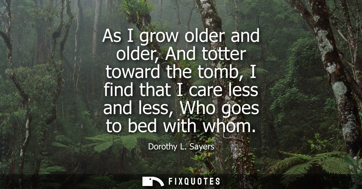 As I grow older and older, And totter toward the tomb, I find that I care less and less, Who goes to bed with whom
