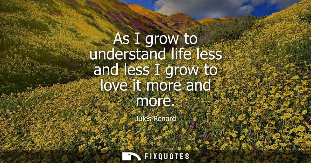 As I grow to understand life less and less I grow to love it more and more