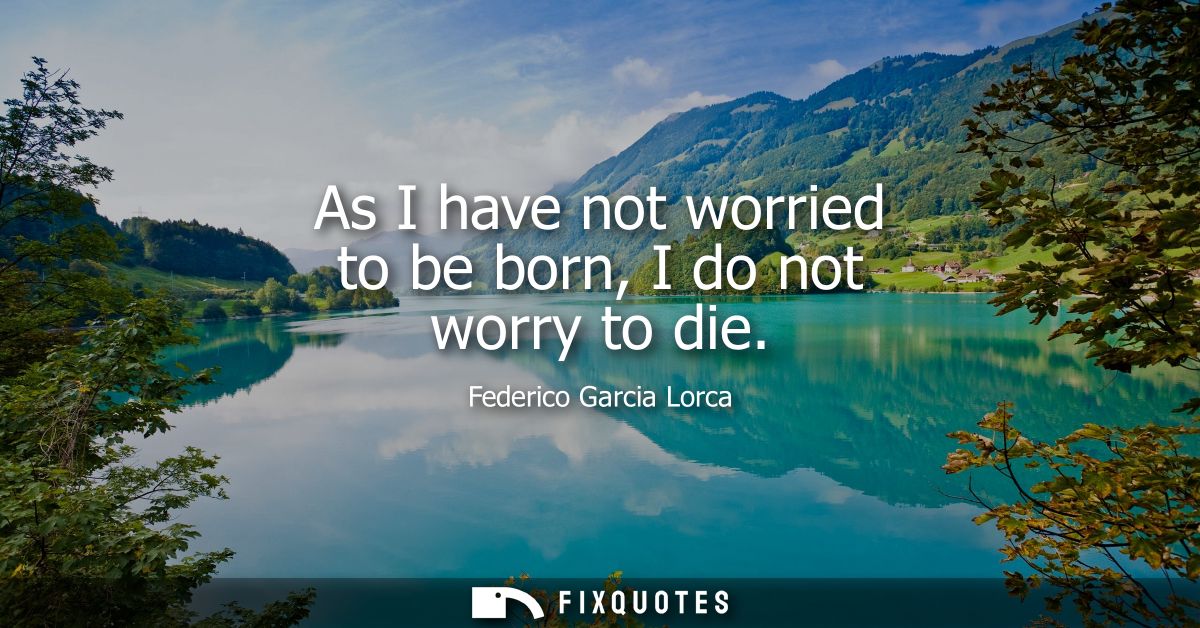 As I have not worried to be born, I do not worry to die
