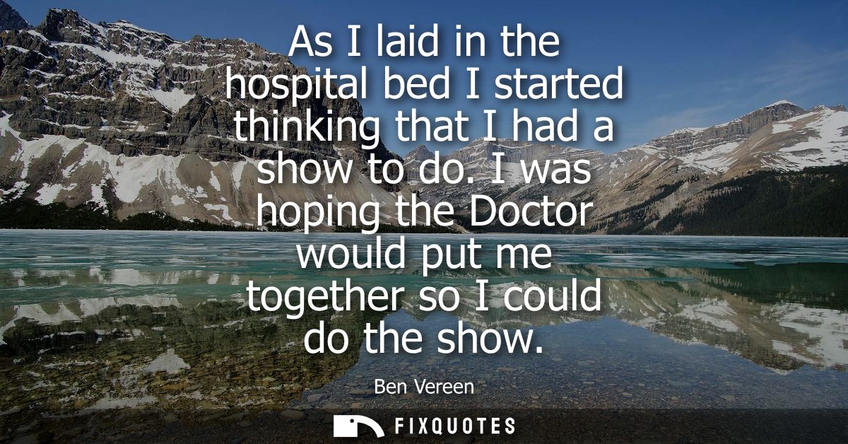 As I laid in the hospital bed I started thinking that I had a show to do. I was hoping the Doctor would put me together 