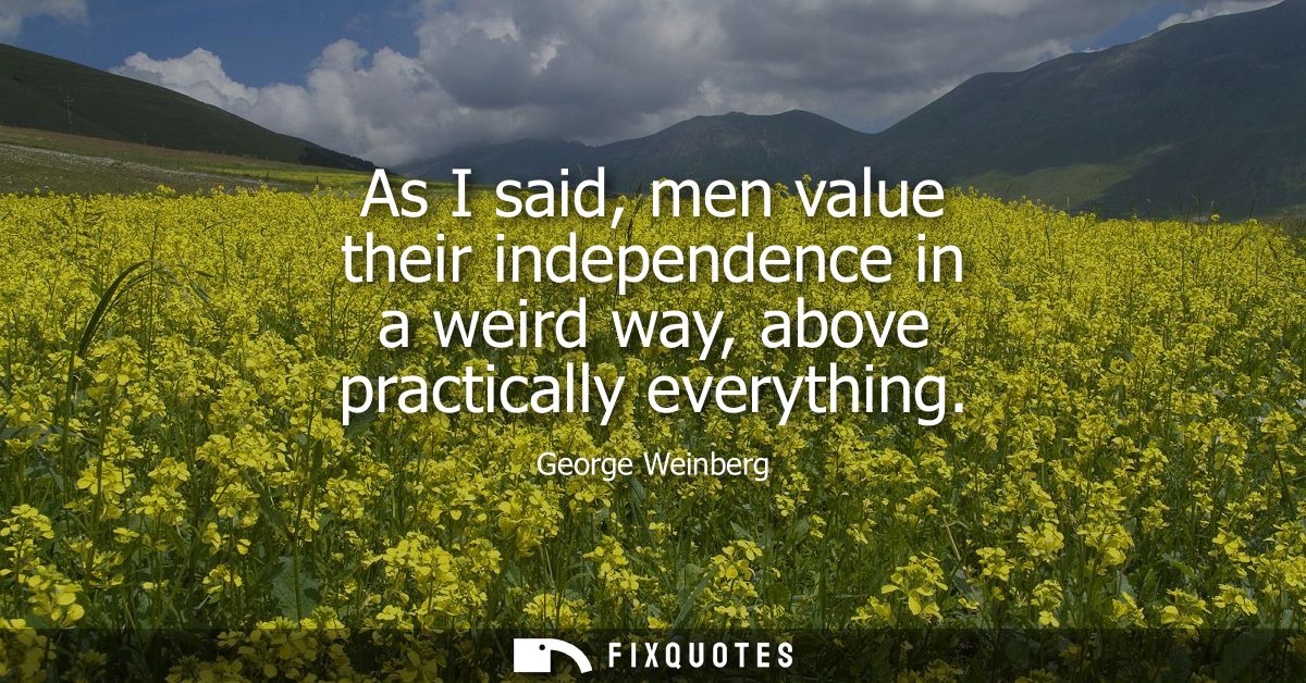 As I said, men value their independence in a weird way, above practically everything