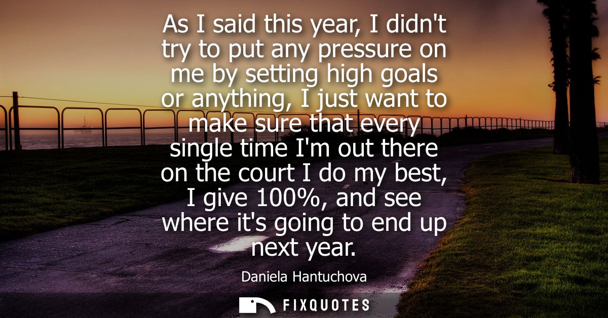 As I said this year, I didnt try to put any pressure on me by setting high goals or anything, I just want to make sure t
