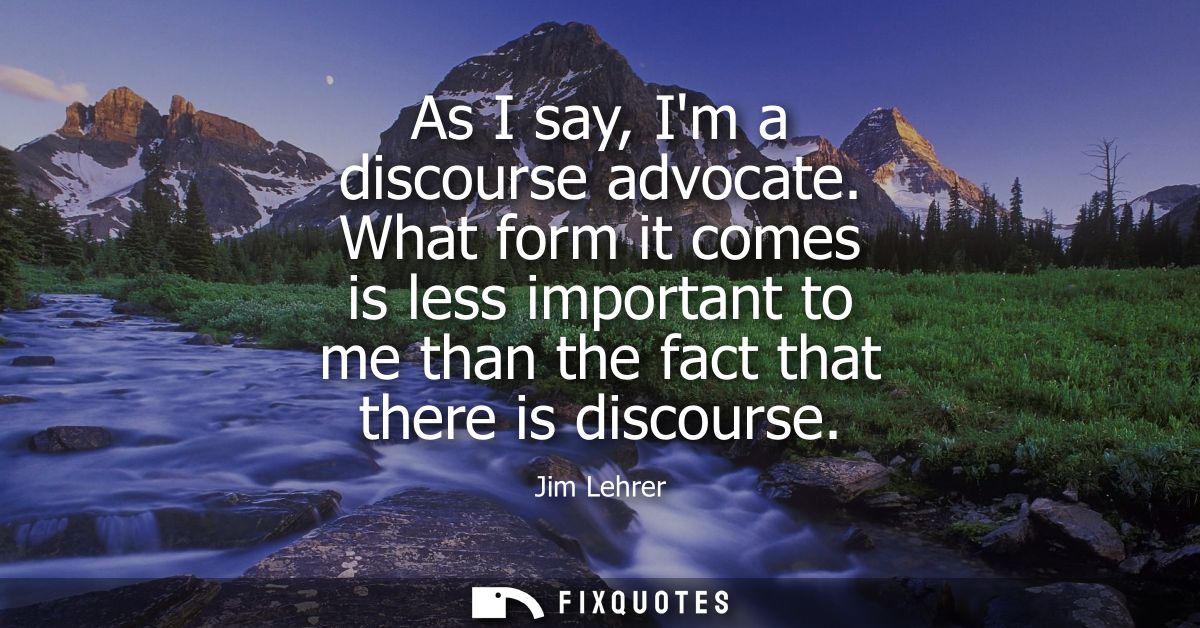 As I say, Im a discourse advocate. What form it comes is less important to me than the fact that there is discourse