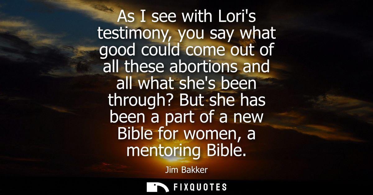 As I see with Loris testimony, you say what good could come out of all these abortions and all what shes been through? B