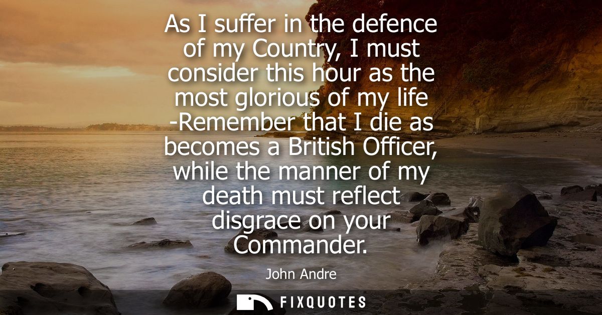 As I suffer in the defence of my Country, I must consider this hour as the most glorious of my life -Remember that I die