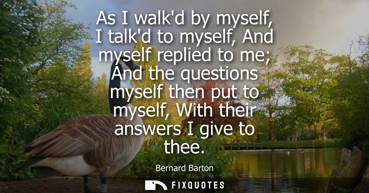 As I walkd by myself, I talkd to myself, And myself replied to me And the questions myself then put to myself, With thei