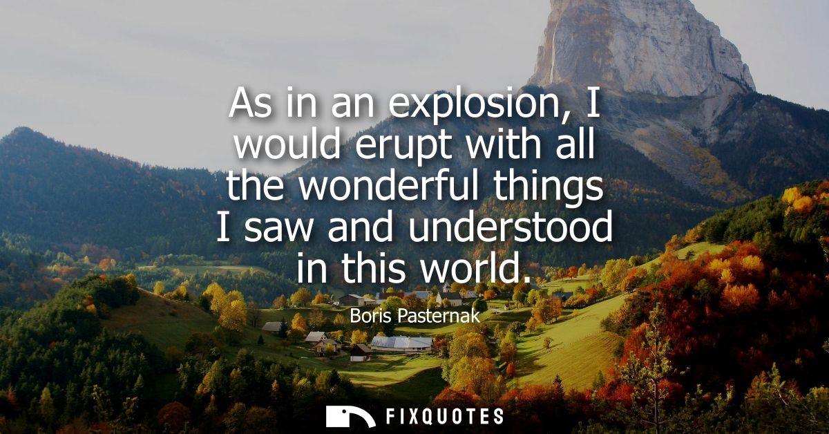 As in an explosion, I would erupt with all the wonderful things I saw and understood in this world