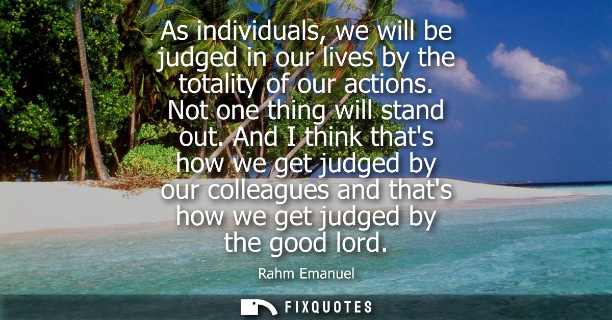 As individuals, we will be judged in our lives by the totality of our actions. Not one thing will stand out.