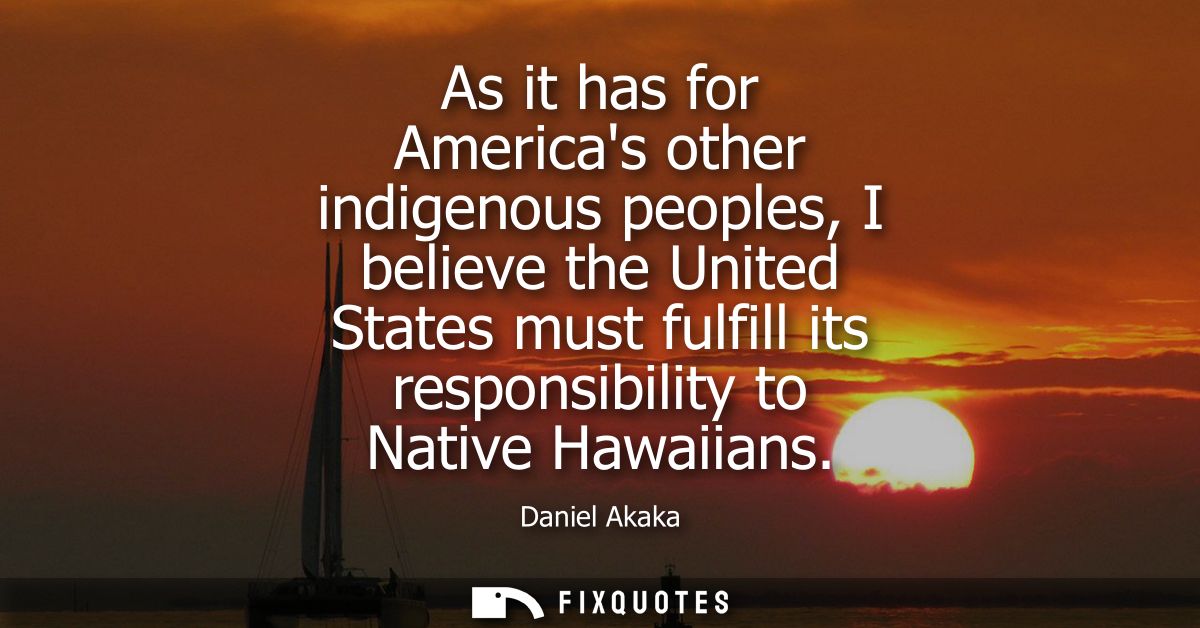 As it has for Americas other indigenous peoples, I believe the United States must fulfill its responsibility to Native H