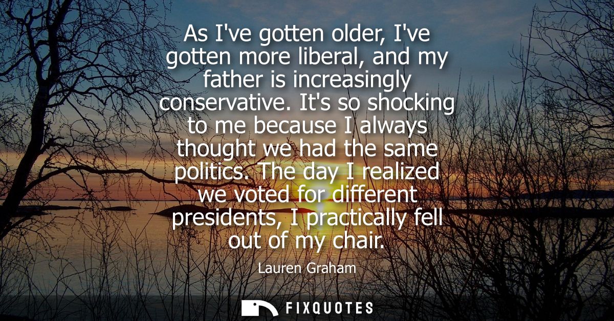 As Ive gotten older, Ive gotten more liberal, and my father is increasingly conservative. Its so shocking to me because 
