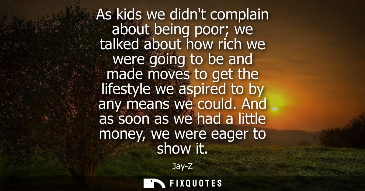 As kids we didnt complain about being poor we talked about how rich we were going to be and made moves to get the lifest