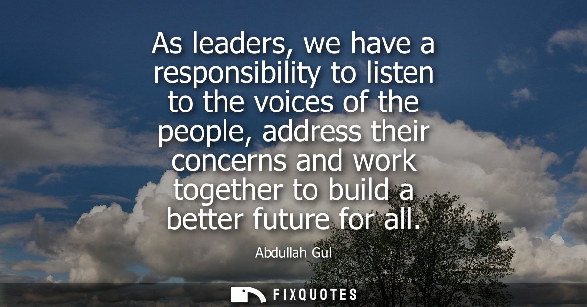 As leaders, we have a responsibility to listen to the voices of the people, address their concerns and work together to 