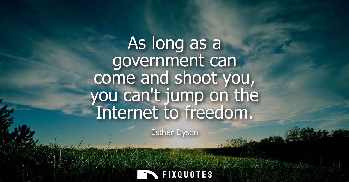As long as a government can come and shoot you, you cant jump on the Internet to freedom