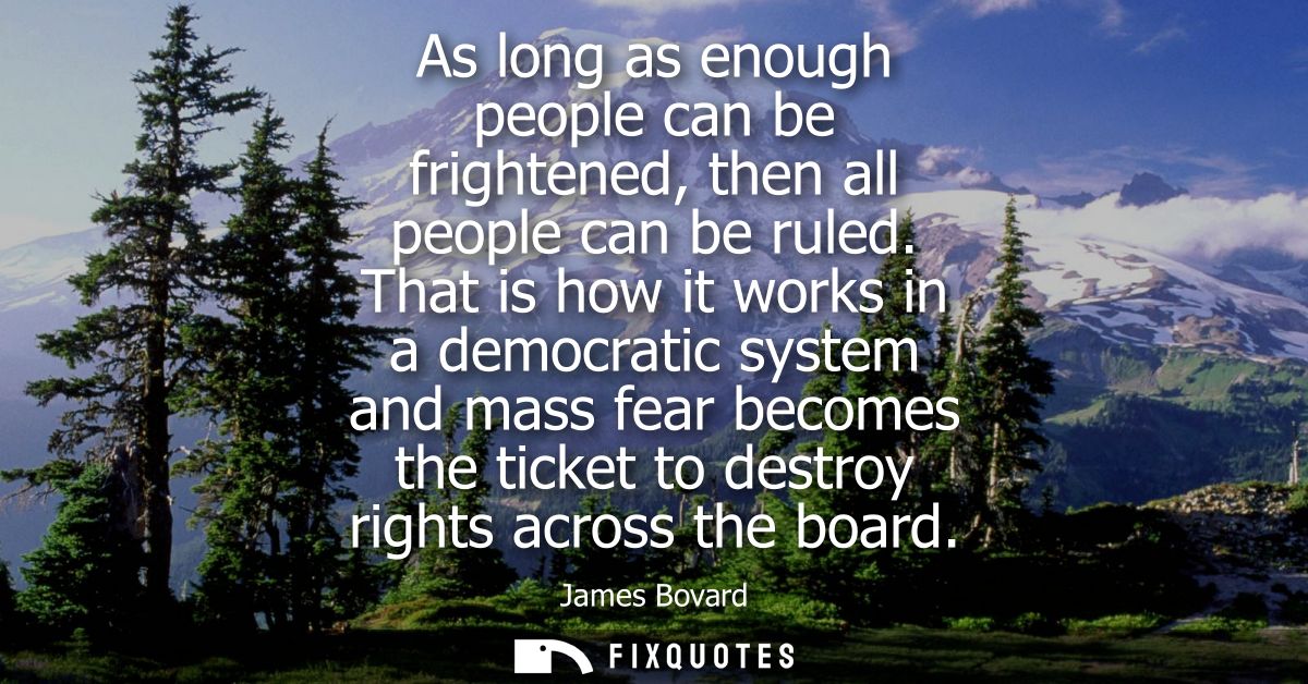 As long as enough people can be frightened, then all people can be ruled. That is how it works in a democratic system an