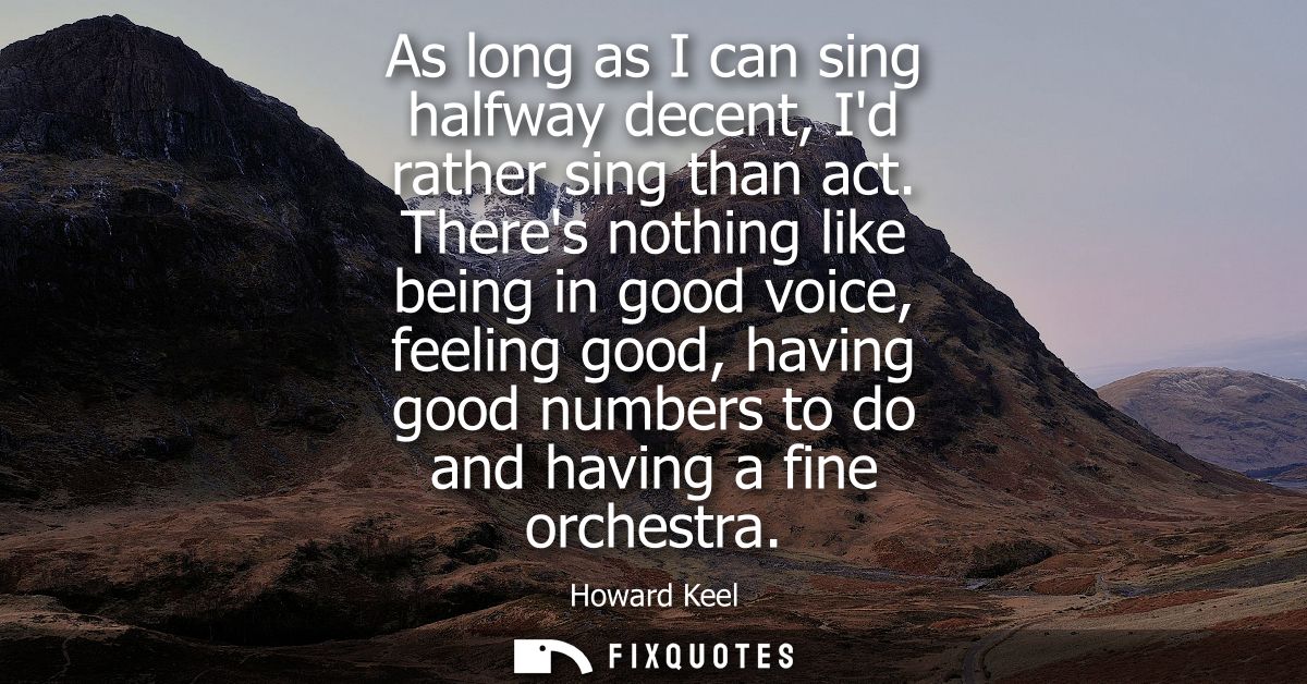 As long as I can sing halfway decent, Id rather sing than act. Theres nothing like being in good voice, feeling good, ha