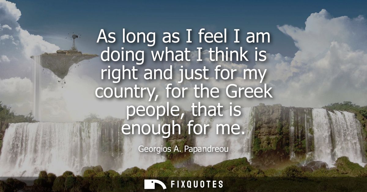 As long as I feel I am doing what I think is right and just for my country, for the Greek people, that is enough for me