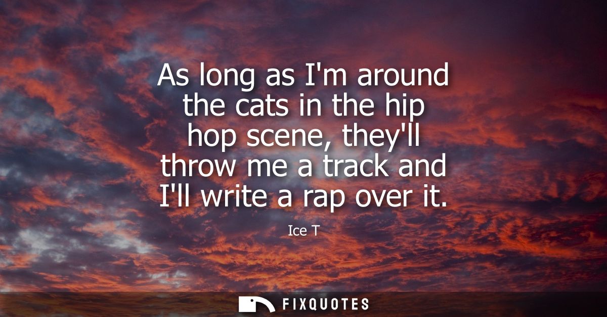 As long as Im around the cats in the hip hop scene, theyll throw me a track and Ill write a rap over it