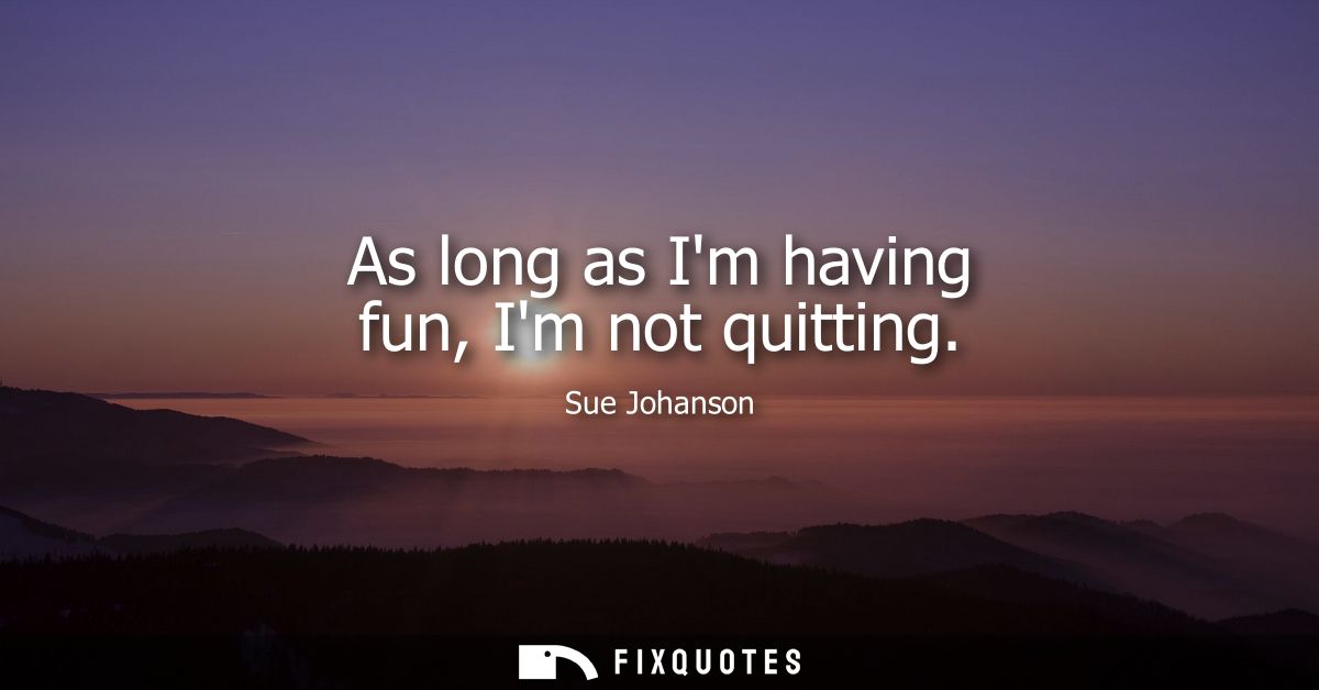 As long as Im having fun, Im not quitting