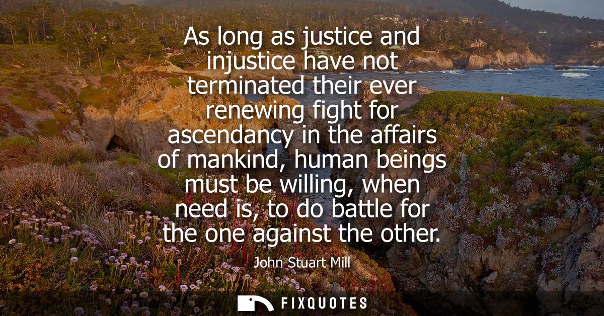 As long as justice and injustice have not terminated their ever renewing fight for ascendancy in the affairs of mankind,