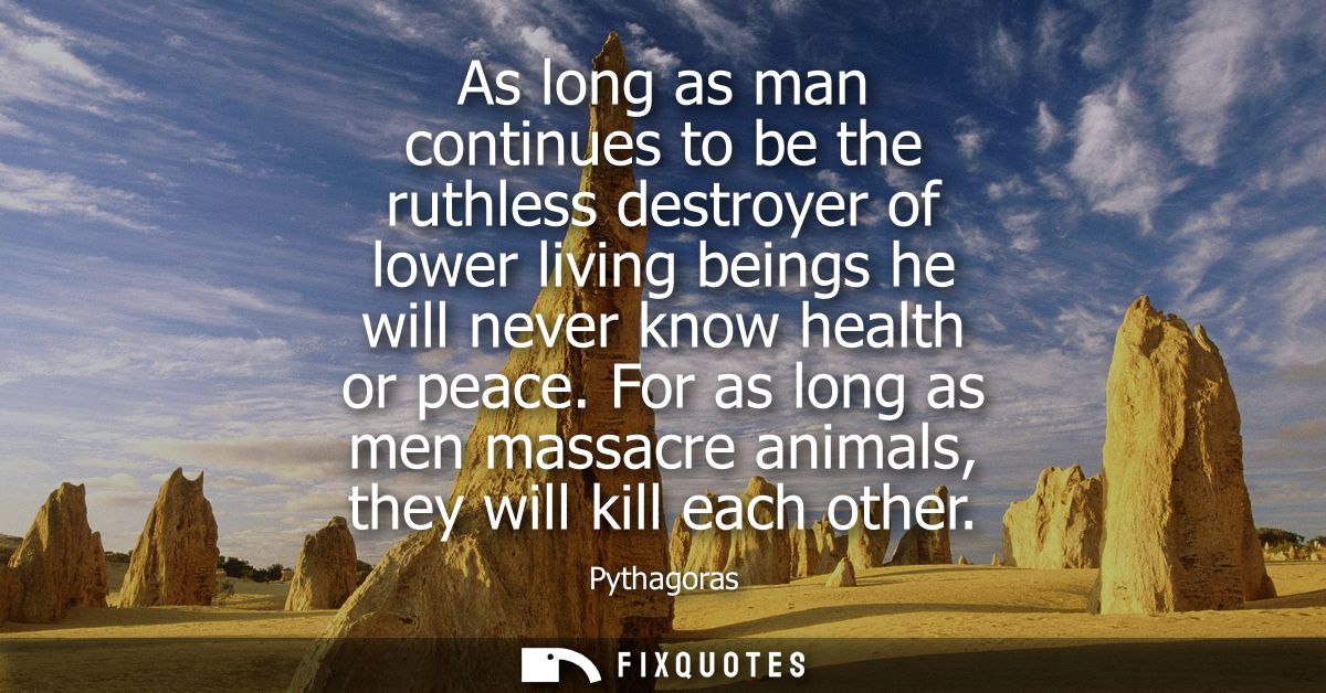 As long as man continues to be the ruthless destroyer of lower living beings he will never know health or peace.