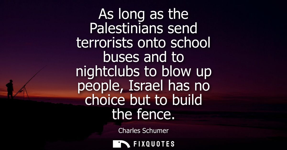 As long as the Palestinians send terrorists onto school buses and to nightclubs to blow up people, Israel has no choice 