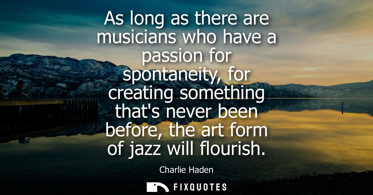 As long as there are musicians who have a passion for spontaneity, for creating something thats never been before, the a