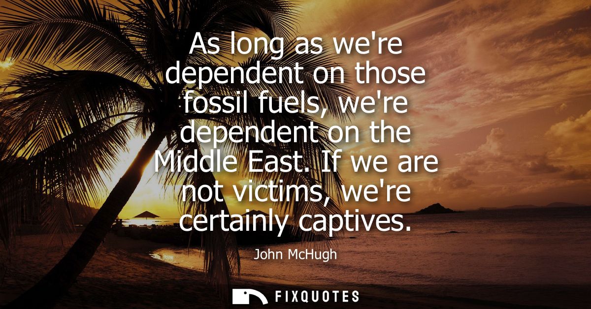 As long as were dependent on those fossil fuels, were dependent on the Middle East. If we are not victims, were certainl