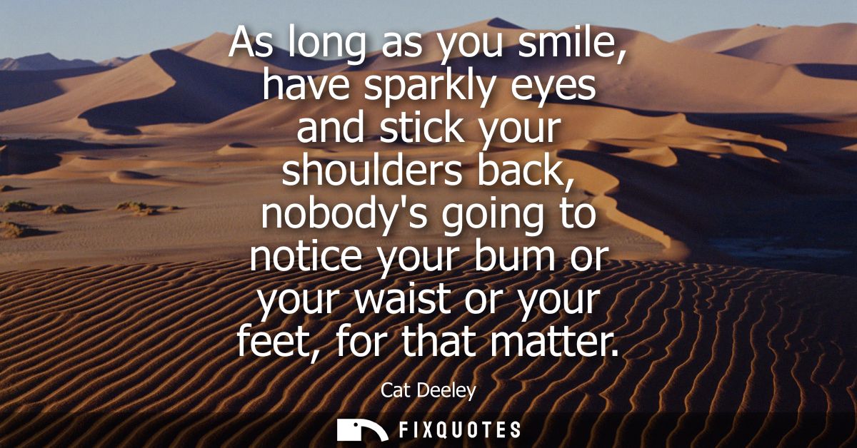 As long as you smile, have sparkly eyes and stick your shoulders back, nobodys going to notice your bum or your waist or