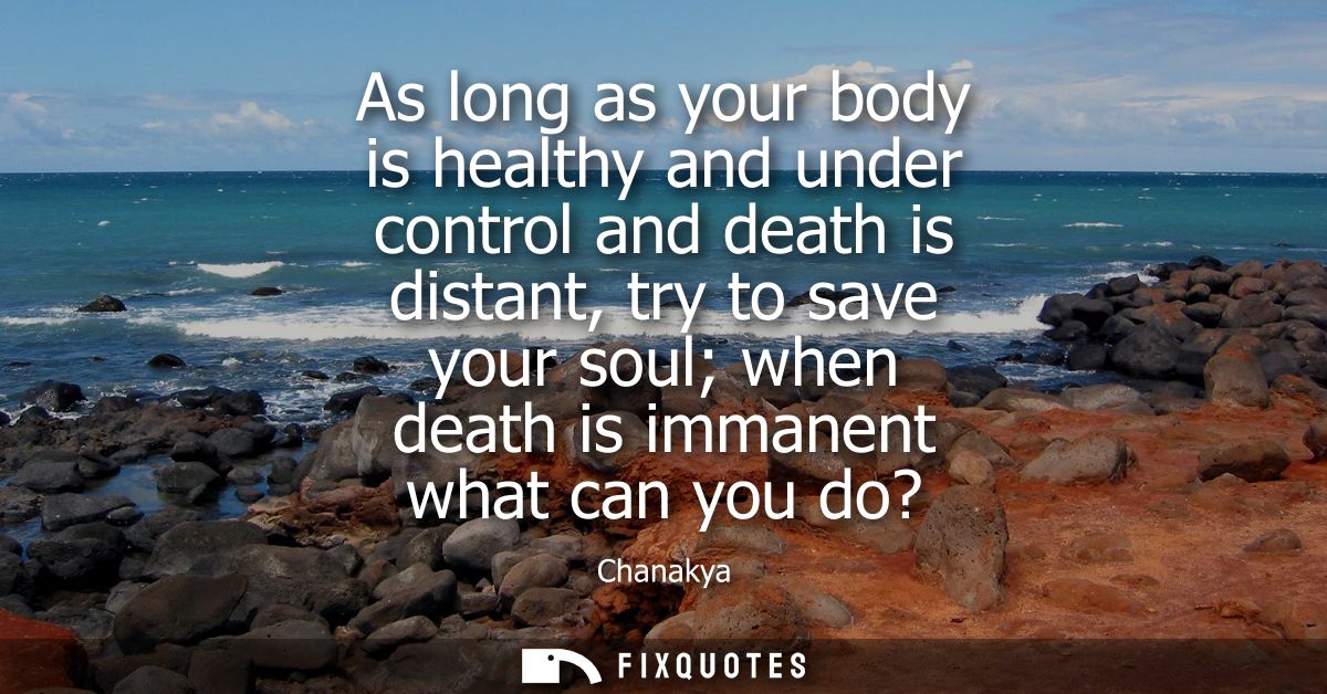 As long as your body is healthy and under control and death is distant, try to save your soul when death is immanent wha