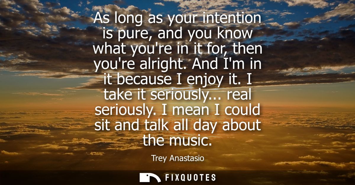 As long as your intention is pure, and you know what youre in it for, then youre alright. And Im in it because I enjoy i