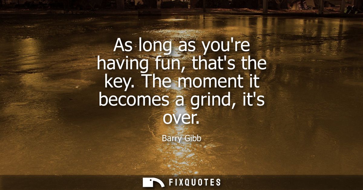 As long as youre having fun, thats the key. The moment it becomes a grind, its over