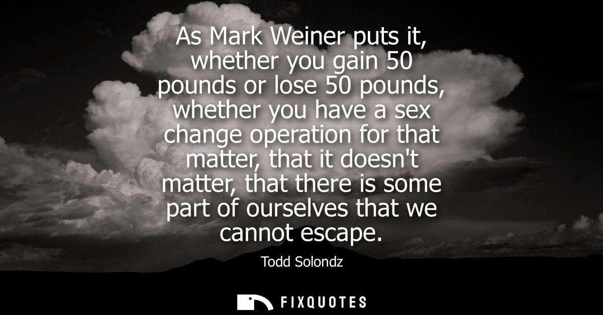 As Mark Weiner puts it, whether you gain 50 pounds or lose 50 pounds, whether you have a sex change operation for that m