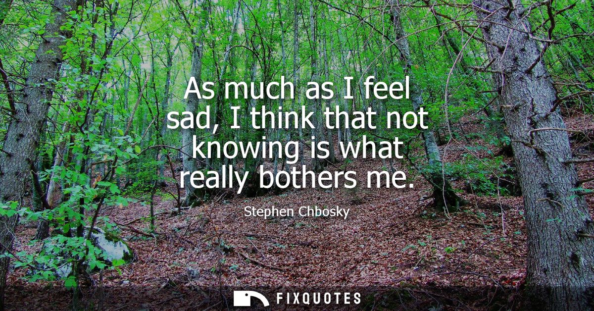 As much as I feel sad, I think that not knowing is what really bothers me