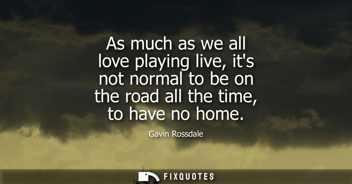 As much as we all love playing live, its not normal to be on the road all the time, to have no home