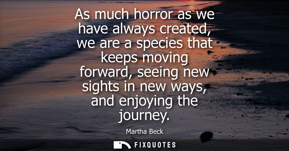 As much horror as we have always created, we are a species that keeps moving forward, seeing new sights in new ways, and