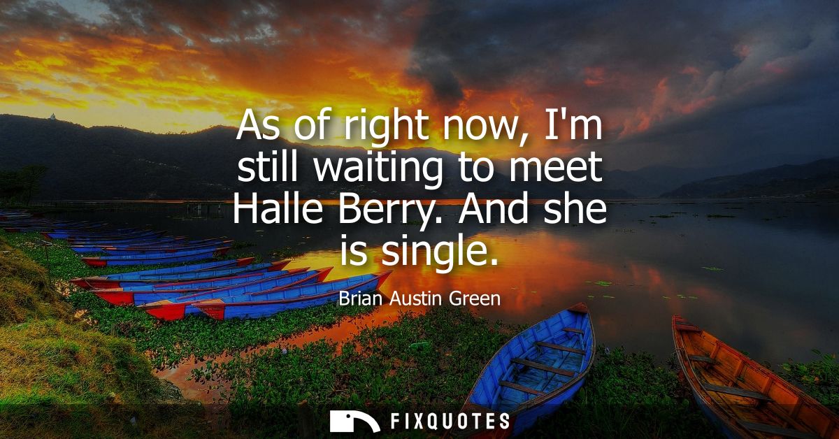 As of right now, Im still waiting to meet Halle Berry. And she is single