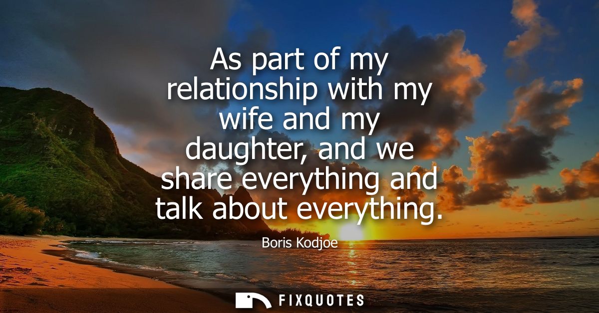 As part of my relationship with my wife and my daughter, and we share everything and talk about everything