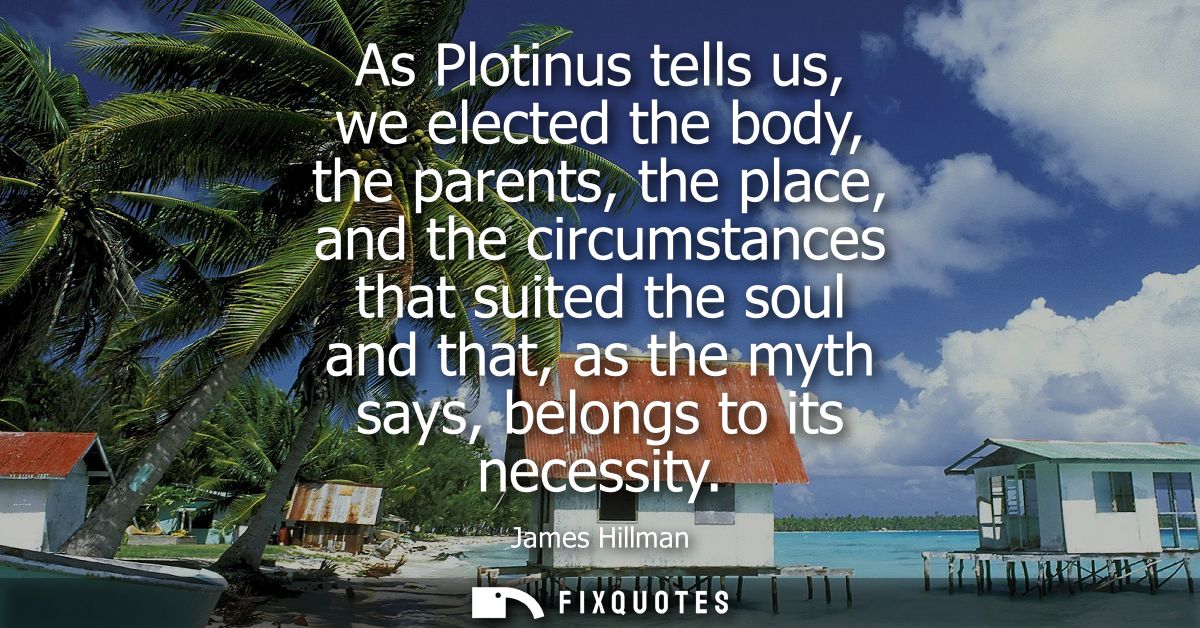 As Plotinus tells us, we elected the body, the parents, the place, and the circumstances that suited the soul and that, 