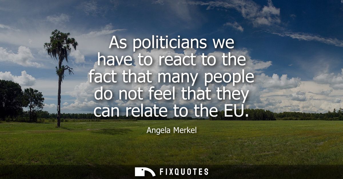 As politicians we have to react to the fact that many people do not feel that they can relate to the EU - Angela Merkel