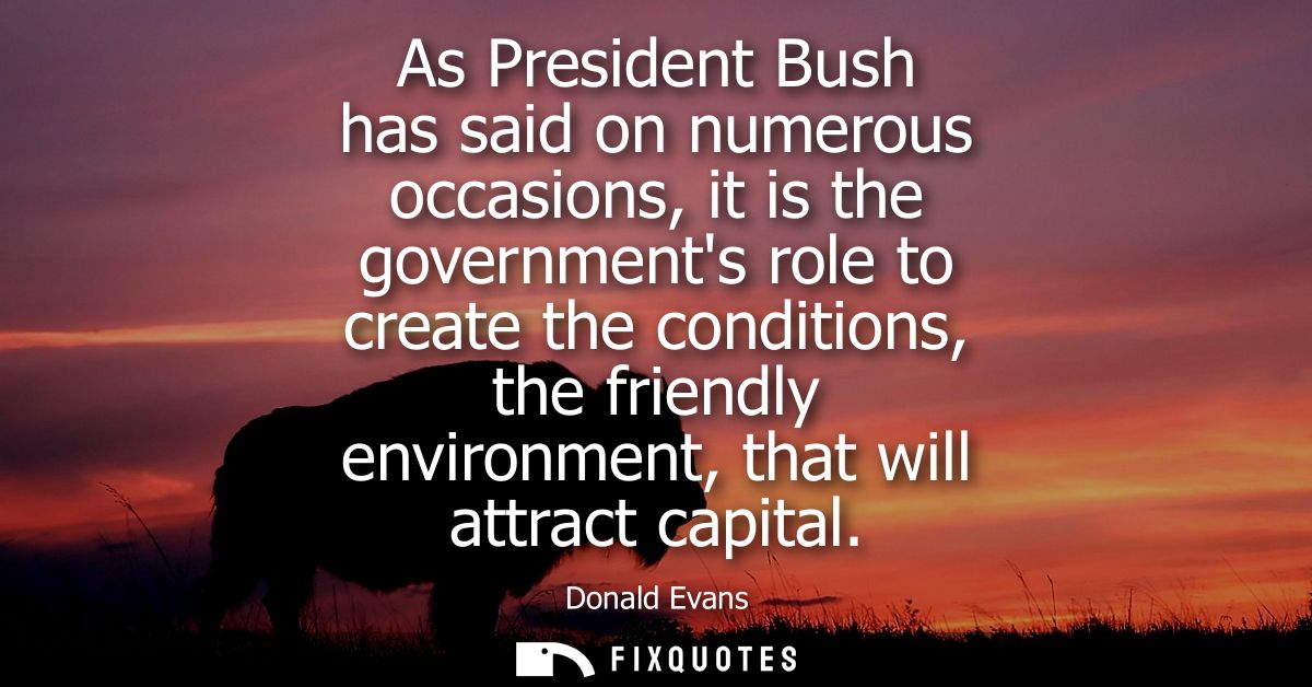 As President Bush has said on numerous occasions, it is the governments role to create the conditions, the friendly envi