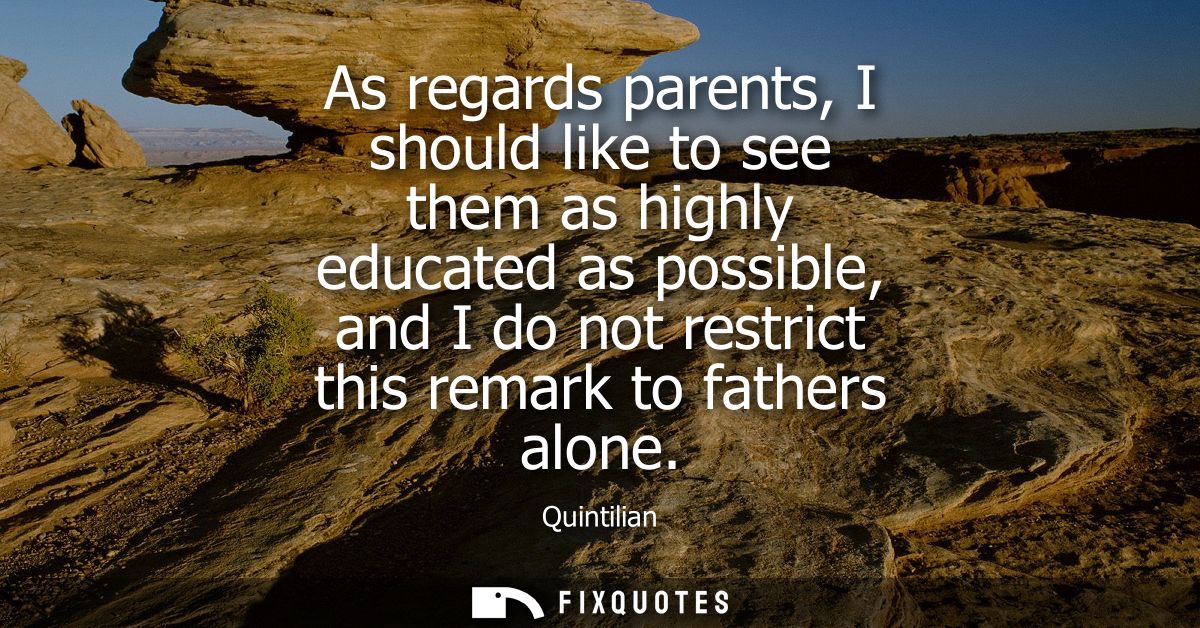 As regards parents, I should like to see them as highly educated as possible, and I do not restrict this remark to fathe