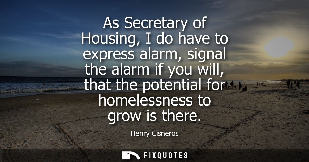As Secretary of Housing, I do have to express alarm, signal the alarm if you will, that the potential for homelessness t