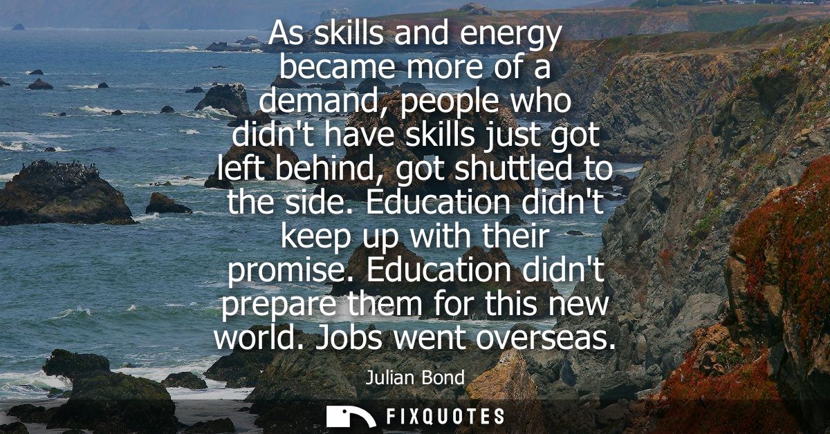 As skills and energy became more of a demand, people who didnt have skills just got left behind, got shuttled to the sid