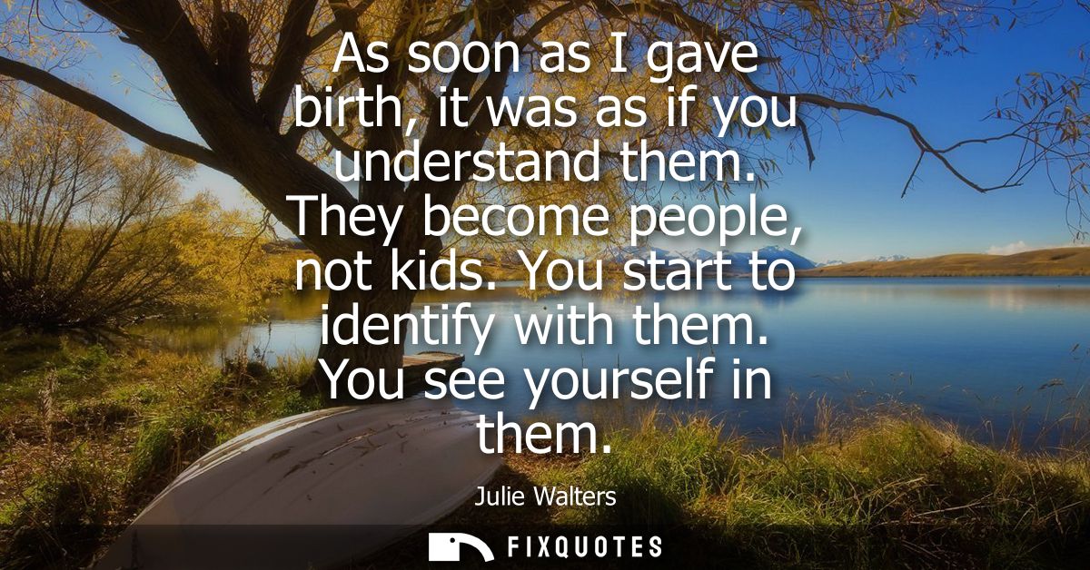 As soon as I gave birth, it was as if you understand them. They become people, not kids. You start to identify with them
