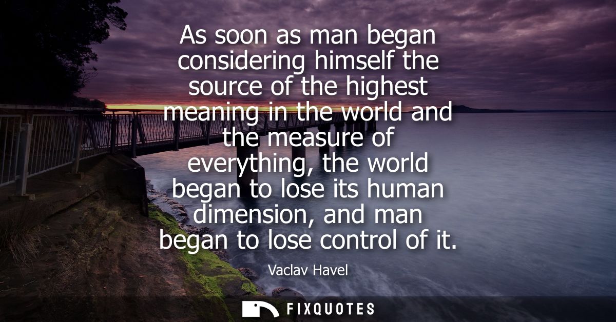 As soon as man began considering himself the source of the highest meaning in the world and the measure of everything, t