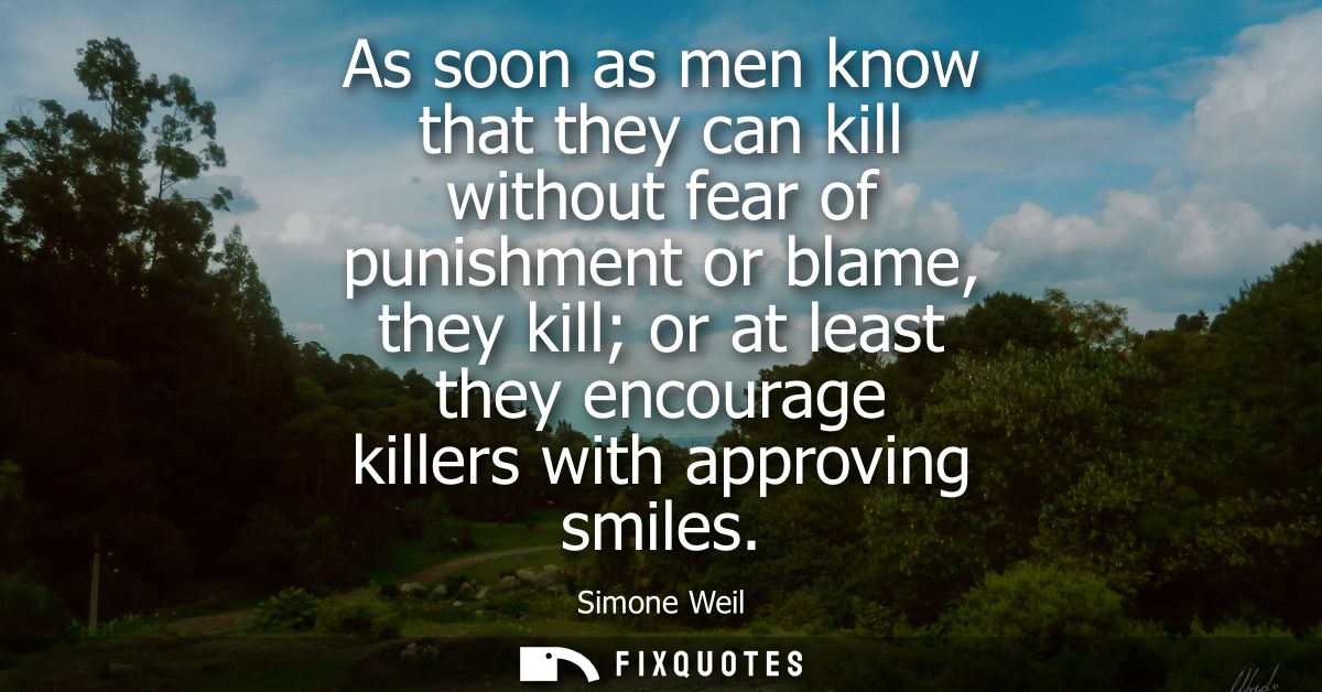 As soon as men know that they can kill without fear of punishment or blame, they kill or at least they encourage killers