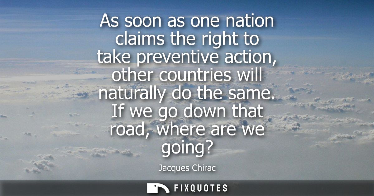 As soon as one nation claims the right to take preventive action, other countries will naturally do the same. If we go d