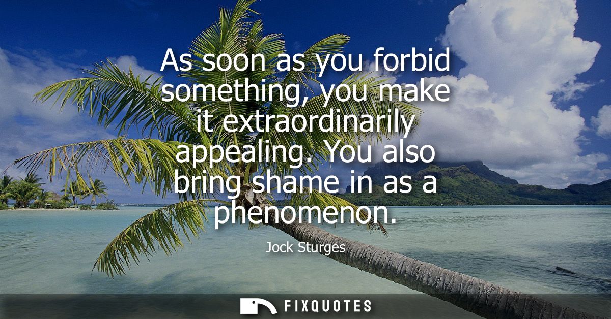 As soon as you forbid something, you make it extraordinarily appealing. You also bring shame in as a phenomenon
