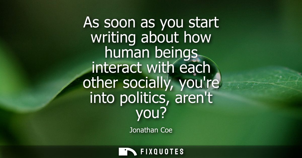 As soon as you start writing about how human beings interact with each other socially, youre into politics, arent you?