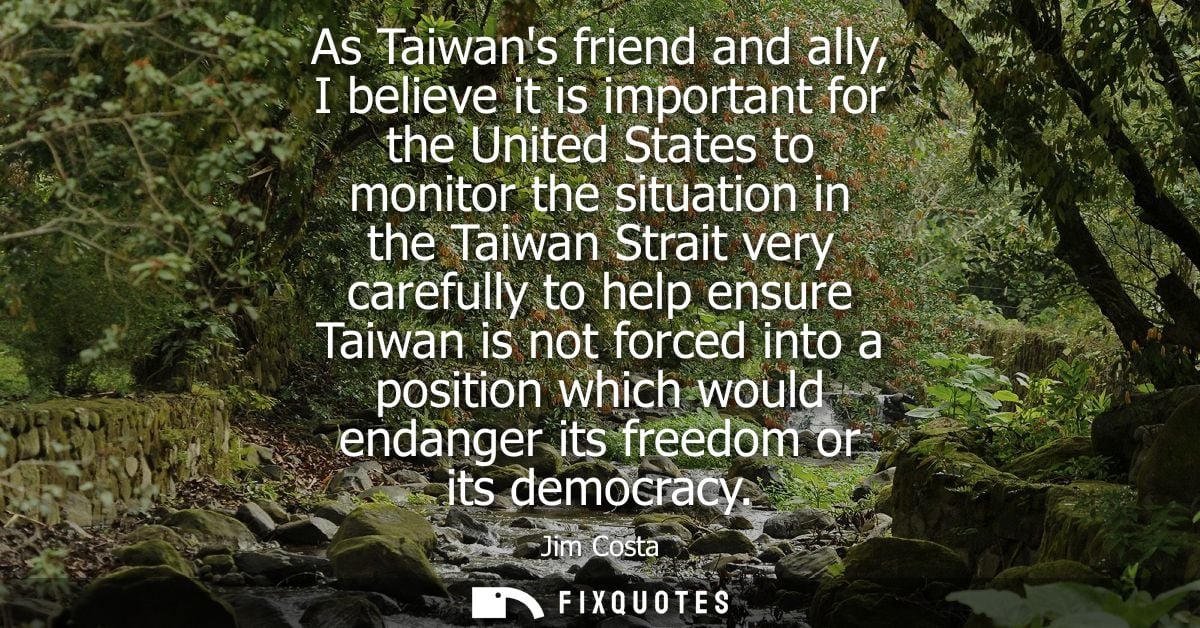As Taiwans friend and ally, I believe it is important for the United States to monitor the situation in the Taiwan Strai